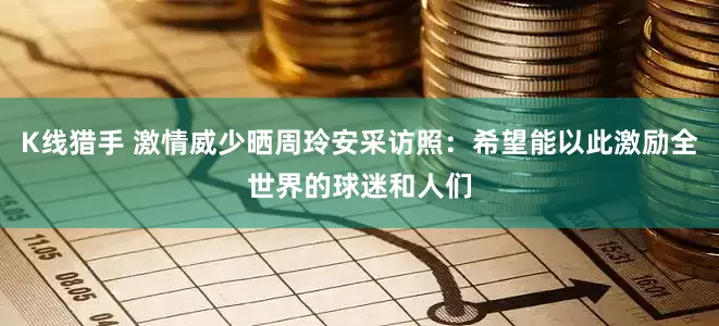 K线猎手 激情威少晒周玲安采访照：希望能以此激励全世界的球迷和人们