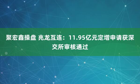 聚宏鑫操盘 兆龙互连：11.95亿元定增申请获深交所审核通过