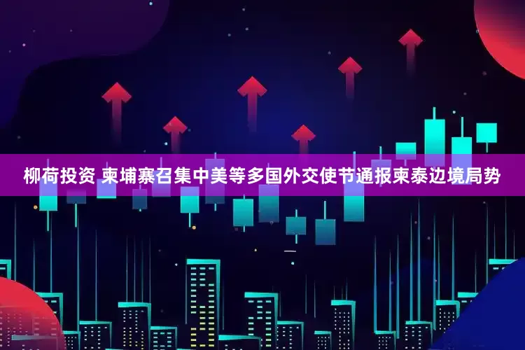 柳荷投资 柬埔寨召集中美等多国外交使节通报柬泰边境局势