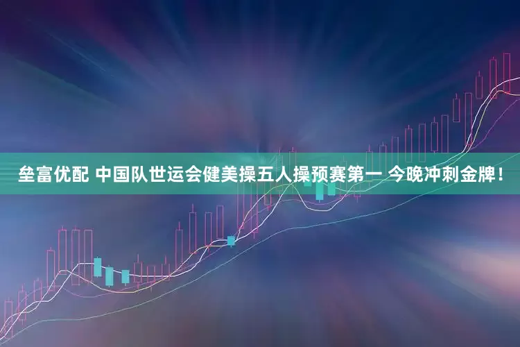 垒富优配 中国队世运会健美操五人操预赛第一 今晚冲刺金牌！