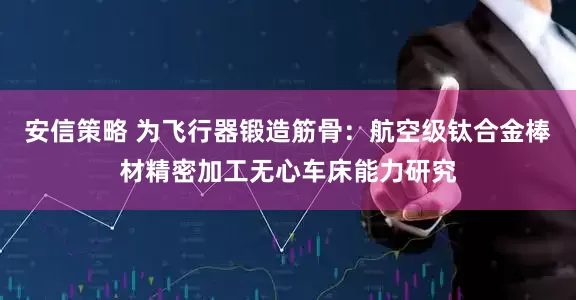 安信策略 为飞行器锻造筋骨：航空级钛合金棒材精密加工无心车床能力研究