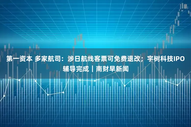 第一资本 多家航司：涉日航线客票可免费退改；宇树科技IPO辅导完成｜南财早新闻